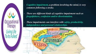 - Cognitive impairment, a problem involving the mind, is very
common following a stroke.
- There are different kinds of cognitive impairment such as
forgetfulness, confusion and/or disorientation.
- These impairments can interfere with safety, productivity,
independence and personal relationships.
 