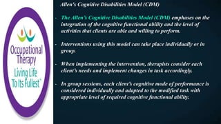 Allen's Cognitive Disabilities Model (CDM)
- The Allen’s Cognitive Disabilities Model (CDM) emphases on the
integration of the cognitive functional ability and the level of
activities that clients are able and willing to perform.
- Interventions using this model can take place individually or in
group.
- When implementing the intervention, therapists consider each
client’s needs and implement changes in task accordingly.
- In group sessions, each client’s cognitive mode of performance is
considered individually and adapted to the modified task with
appropriate level of required cognitive functional ability.
 