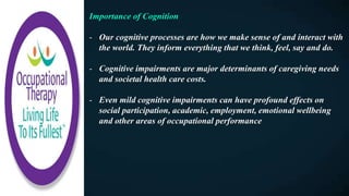 Importance of Cognition
- Our cognitive processes are how we make sense of and interact with
the world. They inform everything that we think, feel, say and do.
- Cognitive impairments are major determinants of caregiving needs
and societal health care costs.
- Even mild cognitive impairments can have profound effects on
social participation, academic, employment, emotional wellbeing
and other areas of occupational performance
 
