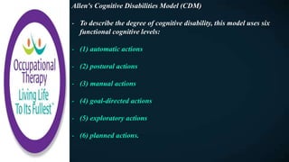 Allen's Cognitive Disabilities Model (CDM)
- To describe the degree of cognitive disability, this model uses six
functional cognitive levels:
- (1) automatic actions
- (2) postural actions
- (3) manual actions
- (4) goal-directed actions
- (5) exploratory actions
- (6) planned actions.
 