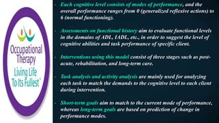 - Each cognitive level consists of modes of performance, and the
overall performance ranges from 0 (generalized reflexive actions) to
6 (normal functioning).
- Assessments on functional history aim to evaluate functional levels
in the domains of ADL, IADL, etc., in order to suggest the level of
cognitive abilities and task performance of specific client.
- Interventions using this model consist of three stages such as post-
acute, rehabilitation, and long-term care.
- Task analysis and activity analysis are mainly used for analyzing
each task to match the demands to the cognitive level to each client
during intervention.
- Short-term goals aim to match to the current mode of performance,
whereas long-term goals are based on prediction of change in
performance modes.
 