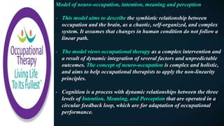 Model of neuro-occupation, intention, meaning and perception
- This model aims to describe the symbiotic relationship between
occupation and the brain, as a chaotic, self-organized, and complex
system. It assumes that changes in human condition do not follow a
linear path.
- The model views occupational therapy as a complex intervention and
a result of dynamic integration of several factors and unpredictable
outcomes. The concept of neuro-occupation is complex and holistic,
and aims to help occupational therapists to apply the non-linearity
principles.
- Cognition is a process with dynamic relationships between the three
levels of Intention, Meaning, and Perception that are operated in a
circular feedback loop, which are for adaptation of occupational
performance.
 