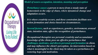 Model of neuro-occupation, intention, meaning and perception
- Perturbance causes a person to move from a steady state of
homeostasis to the edge of chaos, where dynamical change and
adaptation occurs.
- It is where creativity occurs, and these constraints facilitate new
action formation and choice based on circumstances.
- Several factors, such as experiences, genetics, environment, arousal
state, intention state, affect the recognition of perturbance.
- Occupational therapists use personal creativity and accumulated
knowledge of the client, pose an effective perturbance that
challenges, motivates, and directs personal goal formation to client,
and may influence the client’s perception. An intervention based on
what is meaningful to the client may be taken as a perturbance for
restoring hope and motivation.
 