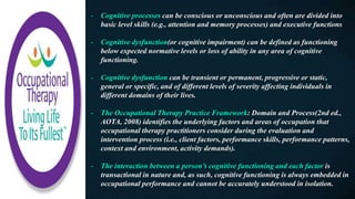 - Cognitive processes can be conscious or unconscious and often are divided into
basic level skills (e.g., attention and memory processes) and executive functions
- Cognitive dysfunction(or cognitive impairment) can be defined as functioning
below expected normative levels or loss of ability in any area of cognitive
functioning.
- Cognitive dysfunction can be transient or permanent, progressive or static,
general or specific, and of different levels of severity affecting individuals in
different domains of their lives.
- The Occupational Therapy Practice Framework: Domain and Process(2nd ed.,
AOTA, 2008) identifies the underlying factors and areas of occupation that
occupational therapy practitioners consider during the evaluation and
intervention process (i.e., client factors, performance skills, performance patterns,
context and environment, activity demands).
- The interaction between a person’s cognitive functioning and each factor is
transactional in nature and, as such, cognitive functioning is always embedded in
occupational performance and cannot be accurately understood in isolation.
 