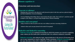 Human cognition is:
Conscious and unconscious
Concrete or abstract
- Thinking that is focused on the physical world, focused on facts in the here and now, physical objects,
and literal definitions (Concrete thinking)
- A level of thinking about things that is removed from the facts of the “here and now”, and from specific
examples of the things or concepts being thought about (Abstract thinking)
Intuitive and conceptual
- using or based on what one feels to be true even without conscious reasoning; instinctive.
- related to ideas and concepts formed in the mind (Conceptual)
Inductive and deductive reasoning
- Inductive reasoning is a method of reasoning in which the premises are viewed as supplying
some evidence for the truth of the conclusion, this is in contrast to deductive reasoning
- Deductive reasoning, also deductive logic, logical deduction is the process of reasoning from
one or more statements to reach a logically certain conclusion. Deductive reasoning goes in
the same direction as that of the conditionals, and links premises with conclusions.
 