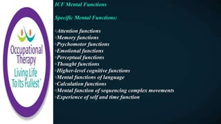 ICF Mental Functions
Specific Mental Functions:
◦Attention functions
◦Memory functions
◦Psychomotor functions
◦Emotional functions
◦Perceptual functions
◦Thought functions
◦Higher-level cognitive functions
◦Mental functions of language
◦Calculation functions
◦Mental function of sequencing complex movements
◦Experience of self and time function
 