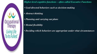 Higher-level cognitive functions – often called Executive Functions
• Goal-directed behaviors such as decision-making
• Abstract thinking
• Planning and carrying out plans
• Mental flexibility
• Deciding which behaviors are appropriate under what circumstances
 