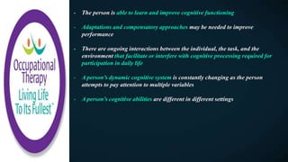 - The person is able to learn and improve cognitive functioning
- Adaptations and compensatory approaches may be needed to improve
performance
- There are ongoing interactions between the individual, the task, and the
environment that facilitate or interfere with cognitive processing required for
participation in daily life
- A person’s dynamic cognitive system is constantly changing as the person
attempts to pay attention to multiple variables
- A person’s cognitive abilities are different in different settings
 