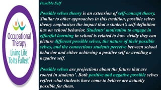 Possible Self
Possible selves theory is an extension of self-concept theory.
Similar to other approaches in this tradition, possible selves
theory emphasizes the impact that a student’s self-definition
has on school behavior. Students’ motivation to engage in
effortful learning in school is related to how vividly they can
picture different possible selves, the nature of their possible
selves, and the connections students perceive between school
behavior and either achieving a positive self or avoiding a
negative self.
Possible selves are projections about the future that are
rooted in students’. Both positive and negative possible selves
reflect what students have come to believe are actually
possible for them.
 