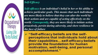 Self-Efficacy
Self-efficacy is an individual’s belief in her or his ability to
achieve particular goals. This means that such individuals
are more likely to believe that they can alter the world by
their actions and are capable of acting effectively on the
world. Consequently, they are more likely to initiate action
proactively, persist during adversity, and show resilience in
the face of failure
 
