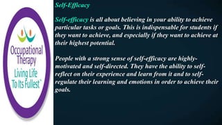 Self-Efficacy
Self-efficacy is all about believing in your ability to achieve
particular tasks or goals. This is indispensable for students if
they want to achieve, and especially if they want to achieve at
their highest potential.
People with a strong sense of self-efficacy are highly-
motivated and self-directed. They have the ability to self-
reflect on their experience and learn from it and to self-
regulate their learning and emotions in order to achieve their
goals.
 
