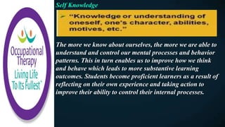 Self Knowledge
The more we know about ourselves, the more we are able to
understand and control our mental processes and behavior
patterns. This in turn enables us to improve how we think
and behave which leads to more substantive learning
outcomes. Students become proficient learners as a result of
reflecting on their own experience and taking action to
improve their ability to control their internal processes.
 