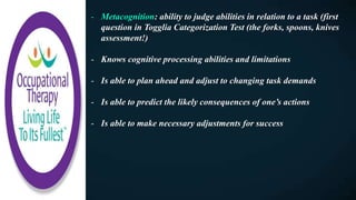 - Metacognition: ability to judge abilities in relation to a task (first
question in Togglia Categorization Test (the forks, spoons, knives
assessment!)
- Knows cognitive processing abilities and limitations
- Is able to plan ahead and adjust to changing task demands
- Is able to predict the likely consequences of one’s actions
- Is able to make necessary adjustments for success
 
