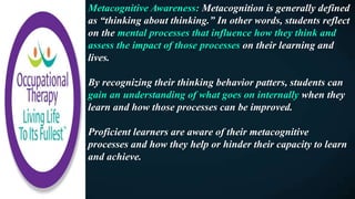 Metacognitive Awareness: Metacognition is generally defined
as “thinking about thinking.” In other words, students reflect
on the mental processes that influence how they think and
assess the impact of those processes on their learning and
lives.
By recognizing their thinking behavior patters, students can
gain an understanding of what goes on internally when they
learn and how those processes can be improved.
Proficient learners are aware of their metacognitive
processes and how they help or hinder their capacity to learn
and achieve.
 