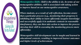 Metacognitive Skills: Skill is the ability to do. In terms of our
metacognitive abilities, skill is associated with taking action
to improve based on our metacognitive awareness.
When students, as a result of self-reflection, become aware
that a particular process (e.g., monitoring their progress) is
inhibiting their ability to learn efficiently (acquire knowledge
and successfully apply it in authentic contexts in reasonable
timeframes), they can then take action to improve the process
(develop their skill in executing the monitoring process more
efficiently).
Metacognitive skill development can be taught and learned in
educational contexts, resulting in improved learner outcomes
and higher levels of achievement.
 