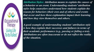 Attribution Styles: Attribution means to explain the causes of
a behavior or an event. Understanding students’ attribution
styles help counselors understand how students explain the
reason for behaviors (their own and of others) and events
that occur and how those explanation impact their learning
and how they view themselves and others.
A good example of understanding students’ attribution style
is how they explain their successes and failures in terms of
their academic performance (e.g., passing or failing a test).
Attributions are often inaccurate or do not reflect the reality
of the situation.
 