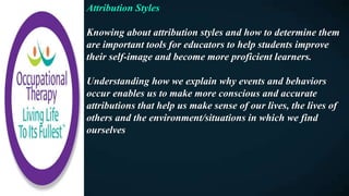 Attribution Styles
Knowing about attribution styles and how to determine them
are important tools for educators to help students improve
their self-image and become more proficient learners.
Understanding how we explain why events and behaviors
occur enables us to make more conscious and accurate
attributions that help us make sense of our lives, the lives of
others and the environment/situations in which we find
ourselves
 
