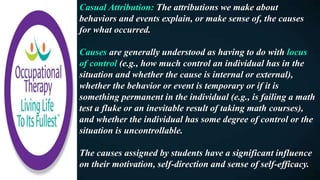 Casual Attribution: The attributions we make about
behaviors and events explain, or make sense of, the causes
for what occurred.
Causes are generally understood as having to do with locus
of control (e.g., how much control an individual has in the
situation and whether the cause is internal or external),
whether the behavior or event is temporary or if it is
something permanent in the individual (e.g., is failing a math
test a fluke or an inevitable result of taking math courses),
and whether the individual has some degree of control or the
situation is uncontrollable.
The causes assigned by students have a significant influence
on their motivation, self-direction and sense of self-efficacy.
 