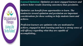 Learned Optimism: Optimists are more engaged learners and
achieve better results (learning outcomes) than pessimists.
Optimists can benefit from opportunities to learn. The
tendencies toward optimism and pessimism are important
considerations for those seeking to help students learn and
achieve.
Proficient learners are optimists who are motivated to
achieve, engaged in their learning and have a strong sense of
self-efficacy regarding what they are capable of
accomplishing..
 