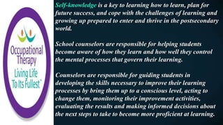 Self-knowledge is a key to learning how to learn, plan for
future success, and cope with the challenges of learning and
growing up prepared to enter and thrive in the postsecondary
world.
School counselors are responsible for helping students
become aware of how they learn and how well they control
the mental processes that govern their learning.
Counselors are responsible for guiding students in
developing the skills necessary to improve their learning
processes by bring them up to a conscious level, acting to
change them, monitoring their improvement activities,
evaluating the results and making informed decisions about
the next steps to take to become more proficient at learning.
 
