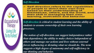 Self Direction
Self-direction is critical to student learning and the ability of
students to assume ownership of their own learning
processes.
The notion of self-direction can suggest independence rather
than dependence; the ability to make choices independent of
others and manage our actions and lives without external
forces influencing or dictating what we should do. The term
suggests a high degree of autonomy and self-sufficiency in
our thinking and behavior.
 