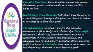 Executive Functions: These functions control and manage
the complex processes that enable us to learn and live
balanced lives.
Goal Setting/Action Planning: Individuals have the capacity
to establish goals, develop action plans and then take action
to successfully achieve their goals.
The self-direction construct is inextricably related to
motivation, self-knowledge and relationships. For example,
motivation is the driving force that compels us to make
appropriate choices, establish meaningful goals, and
effectively plan for and achieve desired results by becoming
proficient learners. Motivation drives our desire to direct our
learning in ways that ensure we achieve our goals.
 