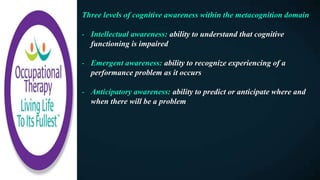 Three levels of cognitive awareness within the metacognition domain
- Intellectual awareness: ability to understand that cognitive
functioning is impaired
- Emergent awareness: ability to recognize experiencing of a
performance problem as it occurs
- Anticipatory awareness: ability to predict or anticipate where and
when there will be a problem
 