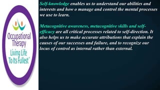 Self-knowledge enables us to understand our abilities and
interests and how o manage and control the mental processes
we use to learn.
Metacognitive awareness, metacognitive skills and self-
efficacy are all critical processes related to self-direction. It
also helps us to make accurate attributions that explain the
causes of our successes and failure, and to recognize our
locus of control as internal rather than external.
 