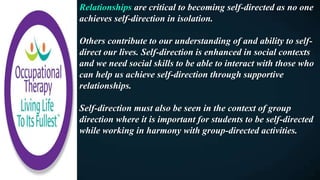Relationships are critical to becoming self-directed as no one
achieves self-direction in isolation.
Others contribute to our understanding of and ability to self-
direct our lives. Self-direction is enhanced in social contexts
and we need social skills to be able to interact with those who
can help us achieve self-direction through supportive
relationships.
Self-direction must also be seen in the context of group
direction where it is important for students to be self-directed
while working in harmony with group-directed activities.
 