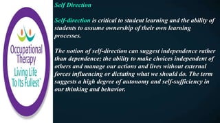 Self Direction
Self-direction is critical to student learning and the ability of
students to assume ownership of their own learning
processes.
The notion of self-direction can suggest independence rather
than dependence; the ability to make choices independent of
others and manage our actions and lives without external
forces influencing or dictating what we should do. The term
suggests a high degree of autonomy and self-sufficiency in
our thinking and behavior.
 