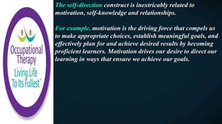 The self-direction construct is inextricably related to
motivation, self-knowledge and relationships.
For example, motivation is the driving force that compels us
to make appropriate choices, establish meaningful goals, and
effectively plan for and achieve desired results by becoming
proficient learners. Motivation drives our desire to direct our
learning in ways that ensure we achieve our goals.
 