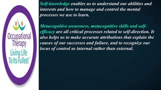 Self-knowledge enables us to understand our abilities and
interests and how to manage and control the mental
processes we use to learn.
Metacognitive awareness, metacognitive skills and self-
efficacy are all critical processes related to self-direction. It
also helps us to make accurate attributions that explain the
causes of our successes and failure, and to recognize our
locus of control as internal rather than external.
 