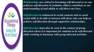 Relationships are critical to becoming self-directed as no one
achieves self-direction in isolation. Others contribute to our
understanding of and ability to self-direct our lives.
Self-direction is enhanced in social contexts and we need
social skills to be able to interact with those who can help us
achieve self-direction through supportive relationships.
Self-direction must also be seen in the context of group
direction where it is important for students to be self-directed
while working in harmony with group-directed activities
 