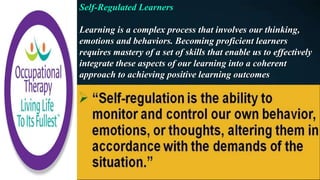 Self-Regulated Learners
Learning is a complex process that involves our thinking,
emotions and behaviors. Becoming proficient learners
requires mastery of a set of skills that enable us to effectively
integrate these aspects of our learning into a coherent
approach to achieving positive learning outcomes
 