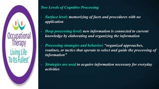 Two Levels of Cognitive Processing
- Surface level: memorizing of facts and procedures with no
application
- Deep processing level: new information is connected to current
knowledge by elaborating and organizing the information
- Processing strategies and behavior: “organized approaches,
routines, or tactics that operate to select and guide the processing of
information”
- Strategies are used to acquire information necessary for everyday
activities
 