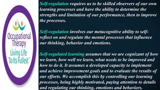 Self-regulation requires us to be skilled observers of our own
learning processes and have the ability to determine the
strengths and limitation of our performance, then to improve
the processes.
Self-regulation involves our metacognitive ability to self-
reflect on and regulate the mental processes that influence
our thinking, behavior and emotions.
Self-regulated learning assumes that we are cognizant of how
we learn, how well we learn, what needs to be improved and
how to do it. It assumes a developed capacity to implement
and achieve improvement goals and to evaluate the results of
our efforts. We accomplish this by controlling our learning
processes, being highly motivated, paying attention to details
and regulating our thinking, emotions and behaviors.
 