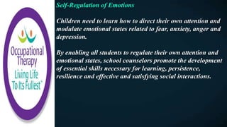 Self-Regulation of Emotions
Children need to learn how to direct their own attention and
modulate emotional states related to fear, anxiety, anger and
depression.
By enabling all students to regulate their own attention and
emotional states, school counselors promote the development
of essential skills necessary for learning, persistence,
resilience and effective and satisfying social interactions.
 