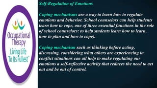 Self-Regulation of Emotions
Coping mechanisms are a way to learn how to regulate
emotions and behavior. School counselors can help students
learn how to cope, one of three essential functions in the role
of school counselors: to help students learn how to learn,
how to plan and how to cope).
Coping mechanism such as thinking before acting,
discussing, considering what others are experiencing in
conflict situations can all help to make regulating our
emotions a self-reflective activity that reduces the need to act
out and be out of control.
 