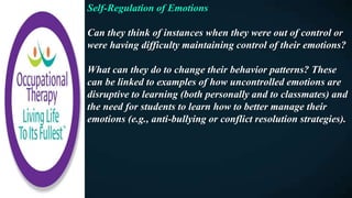 Self-Regulation of Emotions
Can they think of instances when they were out of control or
were having difficulty maintaining control of their emotions?
What can they do to change their behavior patterns? These
can be linked to examples of how uncontrolled emotions are
disruptive to learning (both personally and to classmates) and
the need for students to learn how to better manage their
emotions (e.g., anti-bullying or conflict resolution strategies).
 