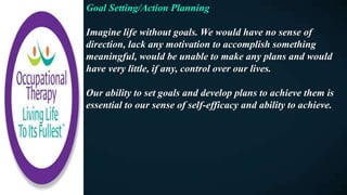 Goal Setting/Action Planning
Imagine life without goals. We would have no sense of
direction, lack any motivation to accomplish something
meaningful, would be unable to make any plans and would
have very little, if any, control over our lives.
Our ability to set goals and develop plans to achieve them is
essential to our sense of self-efficacy and ability to achieve.
 