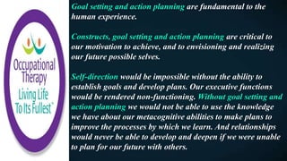 Goal setting and action planning are fundamental to the
human experience.
Constructs, goal setting and action planning are critical to
our motivation to achieve, and to envisioning and realizing
our future possible selves.
Self-direction would be impossible without the ability to
establish goals and develop plans. Our executive functions
would be rendered non-functioning. Without goal setting and
action planning we would not be able to use the knowledge
we have about our metacognitive abilities to make plans to
improve the processes by which we learn. And relationships
would never be able to develop and deepen if we were unable
to plan for our future with others.
 