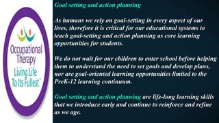 Goal setting and action planning
As humans we rely on goal-setting in every aspect of our
lives, therefore it is critical for our educational systems to
teach goal-setting and action planning as core learning
opportunities for students.
We do not wait for our children to enter school before helping
them to understand the need to set goals and develop plans,
nor are goal-oriented learning opportunities limited to the
PreK-12 learning continuum.
Goal setting and action planning are life-long learning skills
that we introduce early and continue to reinforce and refine
as we age.
 