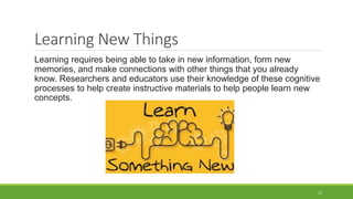 Learning New Things
Learning requires being able to take in new information, form new
memories, and make connections with other things that you already
know. Researchers and educators use their knowledge of these cognitive
processes to help create instructive materials to help people learn new
concepts.
13
 