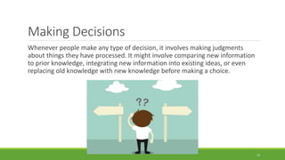 Making Decisions
Whenever people make any type of decision, it involves making judgments
about things they have processed. It might involve comparing new information
to prior knowledge, integrating new information into existing ideas, or even
replacing old knowledge with new knowledge before making a choice.
15
 
