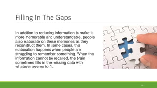 Filling In The Gaps
In addition to reducing information to make it
more memorable and understandable, people
also elaborate on these memories as they
reconstruct them. In some cases, this
elaboration happens when people are
struggling to remember something. When the
information cannot be recalled, the brain
sometimes fills in the missing data with
whatever seems to fit.
19
 
