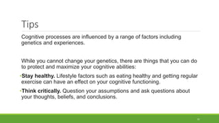 Tips
Cognitive processes are influenced by a range of factors including
genetics and experiences.
While you cannot change your genetics, there are things that you can do
to protect and maximize your cognitive abilities:
•Stay healthy. Lifestyle factors such as eating healthy and getting regular
exercise can have an effect on your cognitive functioning.
•Think critically. Question your assumptions and ask questions about
your thoughts, beliefs, and conclusions.
21
 