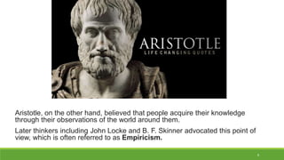 8
Aristotle, on the other hand, believed that people acquire their knowledge
through their observations of the world around them.
Later thinkers including John Locke and B. F. Skinner advocated this point of
view, which is often referred to as Empiricism.
 