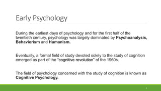 Early Psychology
During the earliest days of psychology and for the first half of the
twentieth century, psychology was largely dominated by Psychoanalysis,
Behaviorism and Humanism.
Eventually, a formal field of study devoted solely to the study of cognition
emerged as part of the “cognitive revolution” of the 1960s.
The field of psychology concerned with the study of cognition is known as
Cognitive Psychology.
9
 