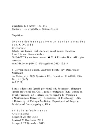 Cognition 131 (2014) 139–146
Contents lists available at ScienceDirect
Cognition
j o u r n a l h o m e p a g e : w w w . e l s e v i e r . c o m / l o c
a t e / C O G N I T
Brief article
Infants use known verbs to learn novel nouns: Evidence
from 15- and 19-month-olds
0010-0277/$ - see front matter � 2014 Elsevier B.V. All rights
reserved.
http://dx.doi.org/10.1016/j.cognition.2013.12.014
⇑ Corresponding author. Address: Psychology Department,
Northwest-
ern University, 2029 Sheridan Rd., Evanston, IL 60208, USA.
Tel.: +1 (847)
467 0727.
E-mail addresses: [email protected] (B. Ferguson), eileengra-
[email protected] (E. Graf), [email protected] (S.R. Waxman).
Brock Ferguson a,⇑ , Eileen Graf b, Sandra R. Waxman a
a Northwestern University, Departme nt of Psychology, USA
b University of Chicago Medicine, Department of Surgery,
Division of Otolaryngology, USA
a r t i c l e i n f o a b s t r a c t
Article history:
Received 28 May 2013
Revised 23 December 2013
Accepted 27 December 2013
 