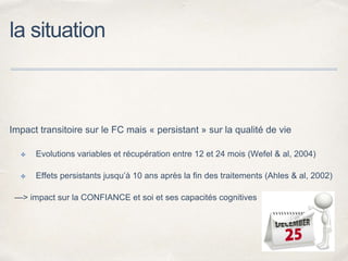 la situation
Impact transitoire sur le FC mais « persistant » sur la qualité de vie
✤ Evolutions variables et récupération entre 12 et 24 mois (Wefel & al, 2004)
✤ Effets persistants jusqu’à 10 ans après la fin des traitements (Ahles & al, 2002)
—> impact sur la CONFIANCE et soi et ses capacités cognitives
 